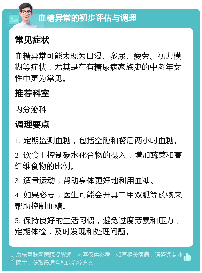 血糖异常的初步评估与调理 常见症状 血糖异常可能表现为口渴、多尿、疲劳、视力模糊等症状，尤其是在有糖尿病家族史的中老年女性中更为常见。 推荐科室 内分泌科 调理要点 1. 定期监测血糖，包括空腹和餐后两小时血糖。 2. 饮食上控制碳水化合物的摄入，增加蔬菜和高纤维食物的比例。 3. 适量运动，帮助身体更好地利用血糖。 4. 如果必要，医生可能会开具二甲双胍等药物来帮助控制血糖。 5. 保持良好的生活习惯，避免过度劳累和压力，定期体检，及时发现和处理问题。