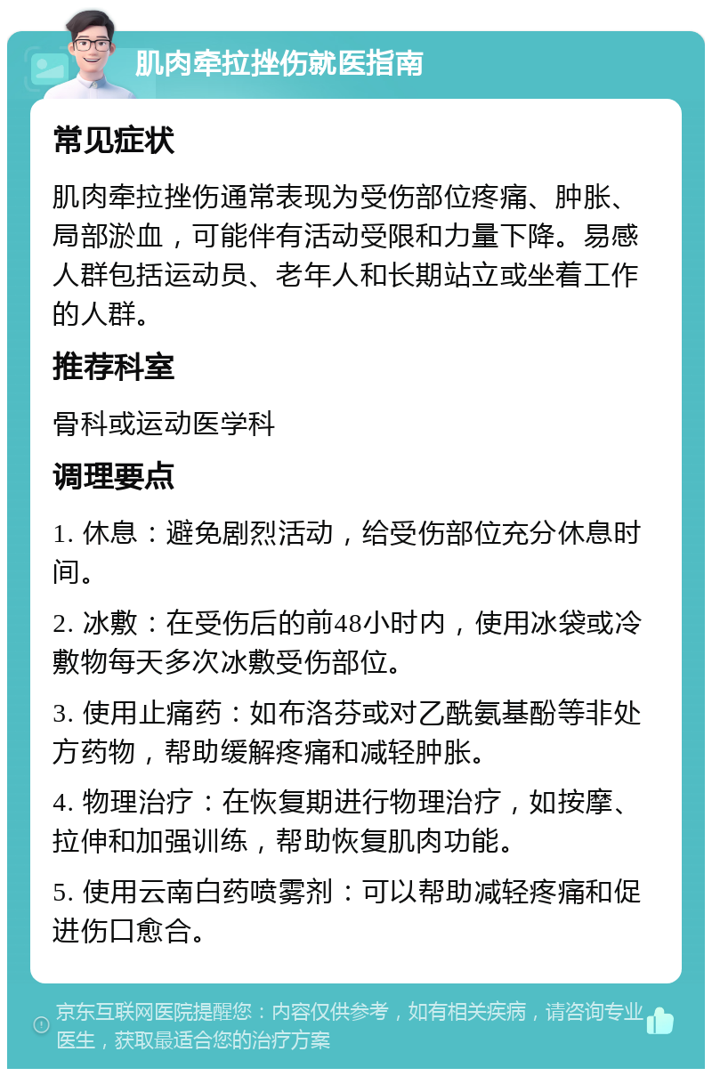 肌肉牵拉挫伤就医指南 常见症状 肌肉牵拉挫伤通常表现为受伤部位疼痛、肿胀、局部淤血，可能伴有活动受限和力量下降。易感人群包括运动员、老年人和长期站立或坐着工作的人群。 推荐科室 骨科或运动医学科 调理要点 1. 休息：避免剧烈活动，给受伤部位充分休息时间。 2. 冰敷：在受伤后的前48小时内，使用冰袋或冷敷物每天多次冰敷受伤部位。 3. 使用止痛药：如布洛芬或对乙酰氨基酚等非处方药物，帮助缓解疼痛和减轻肿胀。 4. 物理治疗：在恢复期进行物理治疗，如按摩、拉伸和加强训练，帮助恢复肌肉功能。 5. 使用云南白药喷雾剂：可以帮助减轻疼痛和促进伤口愈合。