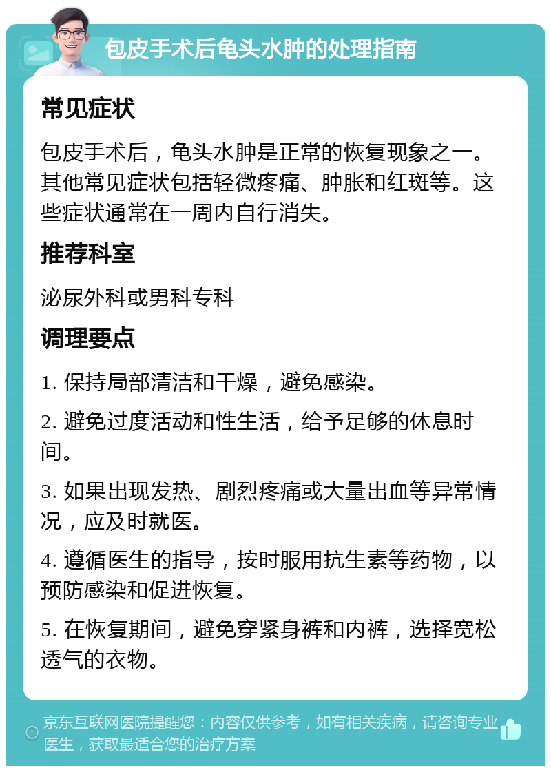 包皮手术后龟头水肿的处理指南 常见症状 包皮手术后，龟头水肿是正常的恢复现象之一。其他常见症状包括轻微疼痛、肿胀和红斑等。这些症状通常在一周内自行消失。 推荐科室 泌尿外科或男科专科 调理要点 1. 保持局部清洁和干燥，避免感染。 2. 避免过度活动和性生活，给予足够的休息时间。 3. 如果出现发热、剧烈疼痛或大量出血等异常情况，应及时就医。 4. 遵循医生的指导，按时服用抗生素等药物，以预防感染和促进恢复。 5. 在恢复期间，避免穿紧身裤和内裤，选择宽松透气的衣物。