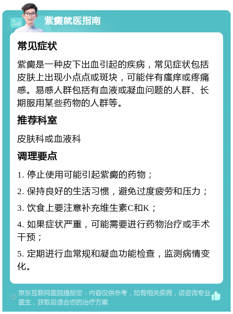 紫癜就医指南 常见症状 紫癜是一种皮下出血引起的疾病，常见症状包括皮肤上出现小点点或斑块，可能伴有瘙痒或疼痛感。易感人群包括有血液或凝血问题的人群、长期服用某些药物的人群等。 推荐科室 皮肤科或血液科 调理要点 1. 停止使用可能引起紫癜的药物； 2. 保持良好的生活习惯，避免过度疲劳和压力； 3. 饮食上要注意补充维生素C和K； 4. 如果症状严重，可能需要进行药物治疗或手术干预； 5. 定期进行血常规和凝血功能检查，监测病情变化。