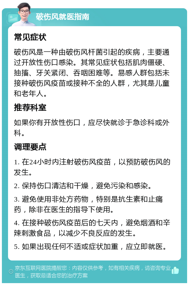 破伤风就医指南 常见症状 破伤风是一种由破伤风杆菌引起的疾病，主要通过开放性伤口感染。其常见症状包括肌肉僵硬、抽搐、牙关紧闭、吞咽困难等。易感人群包括未接种破伤风疫苗或接种不全的人群，尤其是儿童和老年人。 推荐科室 如果你有开放性伤口，应尽快就诊于急诊科或外科。 调理要点 1. 在24小时内注射破伤风疫苗，以预防破伤风的发生。 2. 保持伤口清洁和干燥，避免污染和感染。 3. 避免使用非处方药物，特别是抗生素和止痛药，除非在医生的指导下使用。 4. 在接种破伤风疫苗后的七天内，避免烟酒和辛辣刺激食品，以减少不良反应的发生。 5. 如果出现任何不适或症状加重，应立即就医。