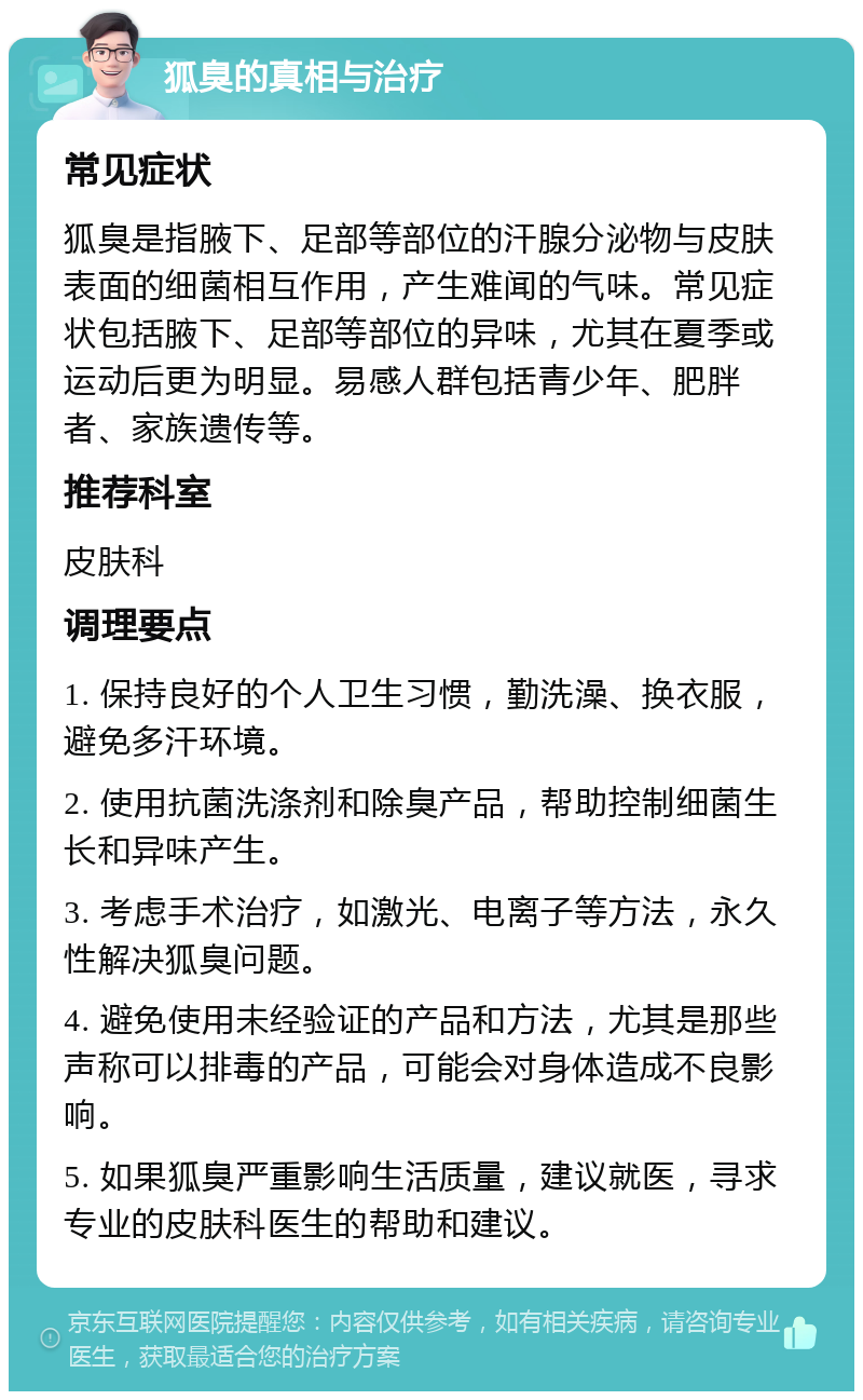 狐臭的真相与治疗 常见症状 狐臭是指腋下、足部等部位的汗腺分泌物与皮肤表面的细菌相互作用，产生难闻的气味。常见症状包括腋下、足部等部位的异味，尤其在夏季或运动后更为明显。易感人群包括青少年、肥胖者、家族遗传等。 推荐科室 皮肤科 调理要点 1. 保持良好的个人卫生习惯，勤洗澡、换衣服，避免多汗环境。 2. 使用抗菌洗涤剂和除臭产品，帮助控制细菌生长和异味产生。 3. 考虑手术治疗，如激光、电离子等方法，永久性解决狐臭问题。 4. 避免使用未经验证的产品和方法，尤其是那些声称可以排毒的产品，可能会对身体造成不良影响。 5. 如果狐臭严重影响生活质量，建议就医，寻求专业的皮肤科医生的帮助和建议。