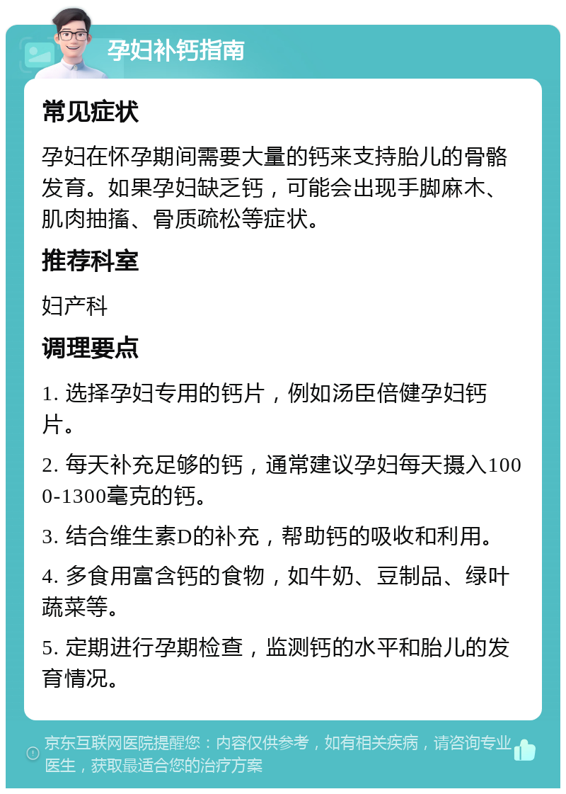 孕妇补钙指南 常见症状 孕妇在怀孕期间需要大量的钙来支持胎儿的骨骼发育。如果孕妇缺乏钙，可能会出现手脚麻木、肌肉抽搐、骨质疏松等症状。 推荐科室 妇产科 调理要点 1. 选择孕妇专用的钙片，例如汤臣倍健孕妇钙片。 2. 每天补充足够的钙，通常建议孕妇每天摄入1000-1300毫克的钙。 3. 结合维生素D的补充，帮助钙的吸收和利用。 4. 多食用富含钙的食物，如牛奶、豆制品、绿叶蔬菜等。 5. 定期进行孕期检查，监测钙的水平和胎儿的发育情况。