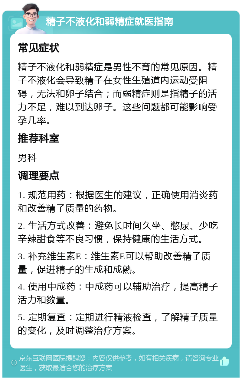 精子不液化和弱精症就医指南 常见症状 精子不液化和弱精症是男性不育的常见原因。精子不液化会导致精子在女性生殖道内运动受阻碍，无法和卵子结合；而弱精症则是指精子的活力不足，难以到达卵子。这些问题都可能影响受孕几率。 推荐科室 男科 调理要点 1. 规范用药：根据医生的建议，正确使用消炎药和改善精子质量的药物。 2. 生活方式改善：避免长时间久坐、憋尿、少吃辛辣甜食等不良习惯，保持健康的生活方式。 3. 补充维生素E：维生素E可以帮助改善精子质量，促进精子的生成和成熟。 4. 使用中成药：中成药可以辅助治疗，提高精子活力和数量。 5. 定期复查：定期进行精液检查，了解精子质量的变化，及时调整治疗方案。