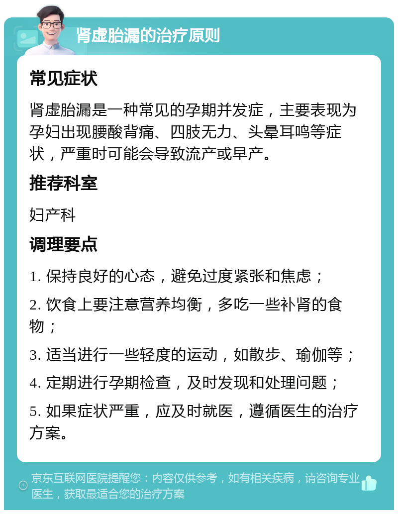 肾虚胎漏的治疗原则 常见症状 肾虚胎漏是一种常见的孕期并发症，主要表现为孕妇出现腰酸背痛、四肢无力、头晕耳鸣等症状，严重时可能会导致流产或早产。 推荐科室 妇产科 调理要点 1. 保持良好的心态，避免过度紧张和焦虑； 2. 饮食上要注意营养均衡，多吃一些补肾的食物； 3. 适当进行一些轻度的运动，如散步、瑜伽等； 4. 定期进行孕期检查，及时发现和处理问题； 5. 如果症状严重，应及时就医，遵循医生的治疗方案。