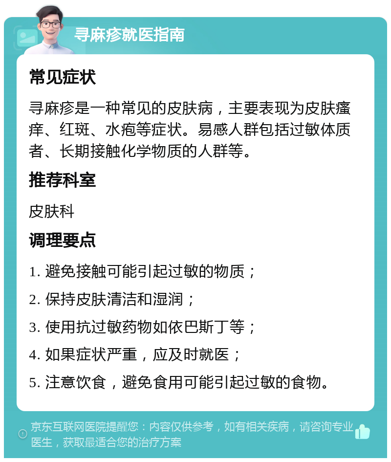 寻麻疹就医指南 常见症状 寻麻疹是一种常见的皮肤病，主要表现为皮肤瘙痒、红斑、水疱等症状。易感人群包括过敏体质者、长期接触化学物质的人群等。 推荐科室 皮肤科 调理要点 1. 避免接触可能引起过敏的物质； 2. 保持皮肤清洁和湿润； 3. 使用抗过敏药物如依巴斯丁等； 4. 如果症状严重，应及时就医； 5. 注意饮食，避免食用可能引起过敏的食物。