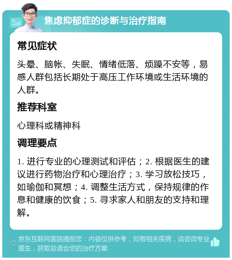 焦虑抑郁症的诊断与治疗指南 常见症状 头晕、脑帐、失眠、情绪低落、烦躁不安等，易感人群包括长期处于高压工作环境或生活环境的人群。 推荐科室 心理科或精神科 调理要点 1. 进行专业的心理测试和评估；2. 根据医生的建议进行药物治疗和心理治疗；3. 学习放松技巧，如瑜伽和冥想；4. 调整生活方式，保持规律的作息和健康的饮食；5. 寻求家人和朋友的支持和理解。