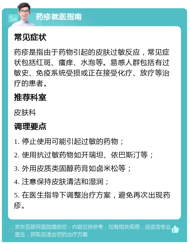 药疹就医指南 常见症状 药疹是指由于药物引起的皮肤过敏反应，常见症状包括红斑、瘙痒、水泡等。易感人群包括有过敏史、免疫系统受损或正在接受化疗、放疗等治疗的患者。 推荐科室 皮肤科 调理要点 1. 停止使用可能引起过敏的药物； 2. 使用抗过敏药物如开瑞坦、依巴斯汀等； 3. 外用皮质类固醇药膏如卤米松等； 4. 注意保持皮肤清洁和湿润； 5. 在医生指导下调整治疗方案，避免再次出现药疹。