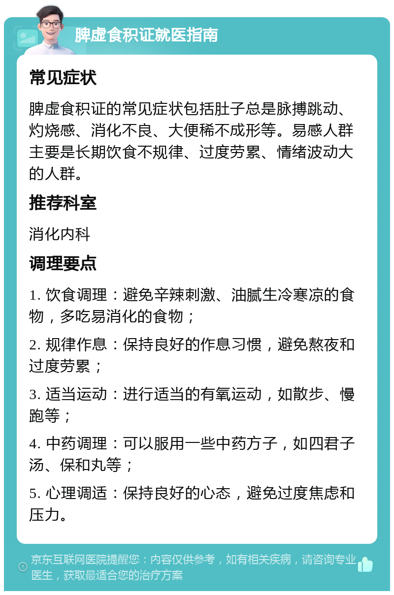 脾虚食积证就医指南 常见症状 脾虚食积证的常见症状包括肚子总是脉搏跳动、灼烧感、消化不良、大便稀不成形等。易感人群主要是长期饮食不规律、过度劳累、情绪波动大的人群。 推荐科室 消化内科 调理要点 1. 饮食调理：避免辛辣刺激、油腻生冷寒凉的食物，多吃易消化的食物； 2. 规律作息：保持良好的作息习惯，避免熬夜和过度劳累； 3. 适当运动：进行适当的有氧运动，如散步、慢跑等； 4. 中药调理：可以服用一些中药方子，如四君子汤、保和丸等； 5. 心理调适：保持良好的心态，避免过度焦虑和压力。