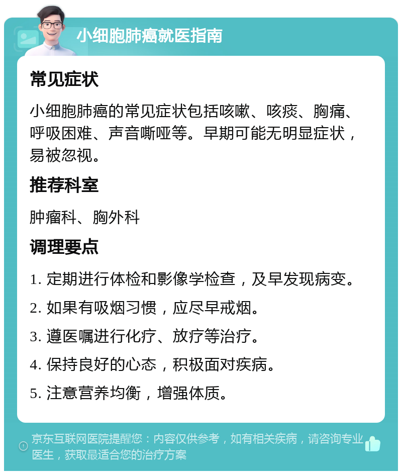 小细胞肺癌就医指南 常见症状 小细胞肺癌的常见症状包括咳嗽、咳痰、胸痛、呼吸困难、声音嘶哑等。早期可能无明显症状，易被忽视。 推荐科室 肿瘤科、胸外科 调理要点 1. 定期进行体检和影像学检查，及早发现病变。 2. 如果有吸烟习惯，应尽早戒烟。 3. 遵医嘱进行化疗、放疗等治疗。 4. 保持良好的心态，积极面对疾病。 5. 注意营养均衡，增强体质。