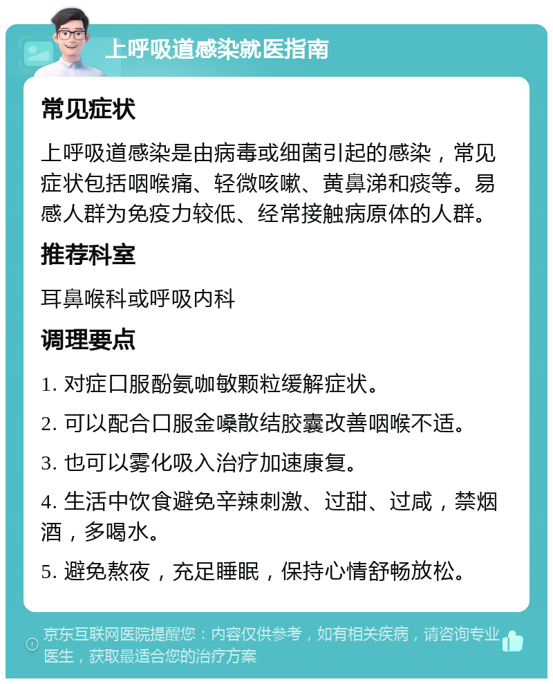 上呼吸道感染就医指南 常见症状 上呼吸道感染是由病毒或细菌引起的感染，常见症状包括咽喉痛、轻微咳嗽、黄鼻涕和痰等。易感人群为免疫力较低、经常接触病原体的人群。 推荐科室 耳鼻喉科或呼吸内科 调理要点 1. 对症口服酚氨咖敏颗粒缓解症状。 2. 可以配合口服金嗓散结胶囊改善咽喉不适。 3. 也可以雾化吸入治疗加速康复。 4. 生活中饮食避免辛辣刺激、过甜、过咸，禁烟酒，多喝水。 5. 避免熬夜，充足睡眠，保持心情舒畅放松。