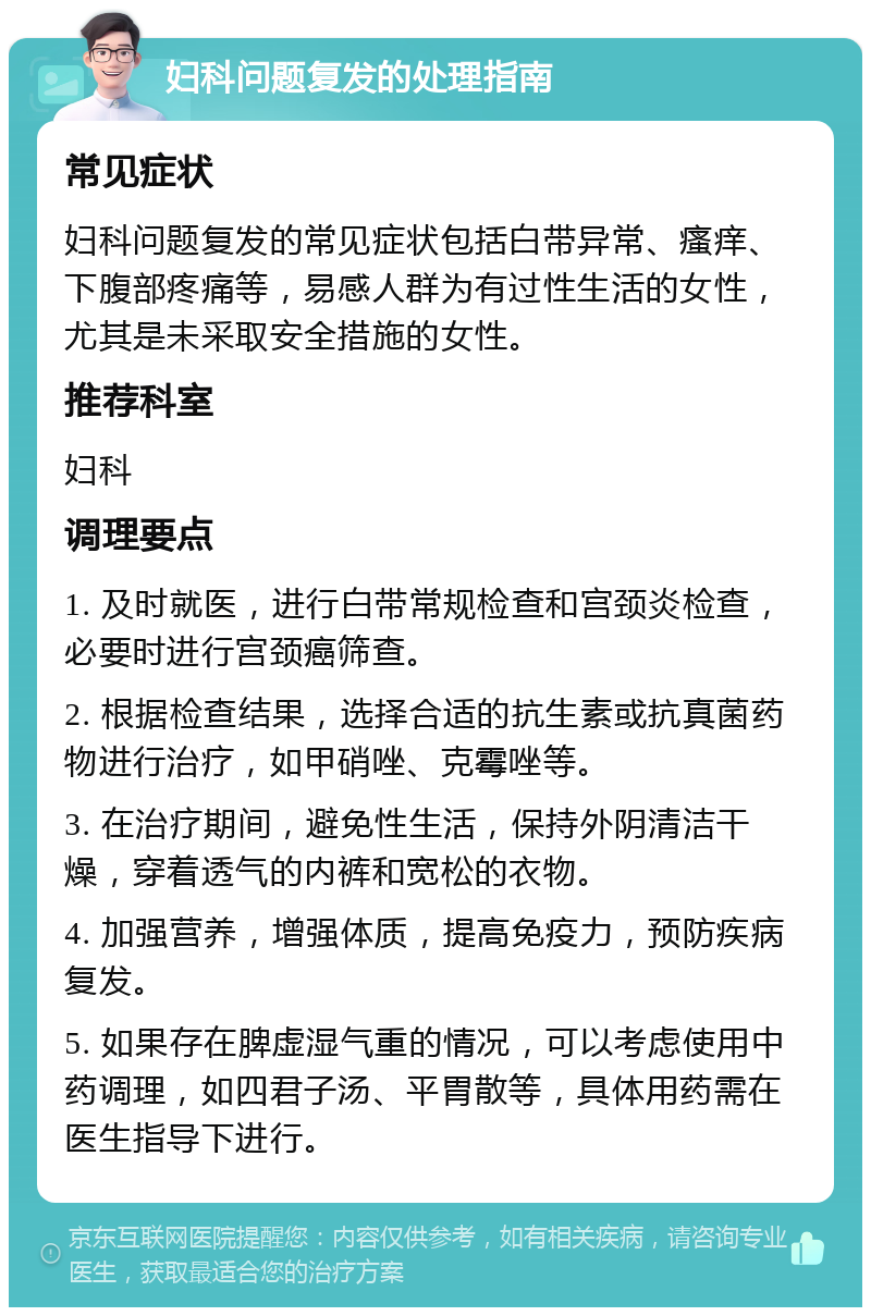 妇科问题复发的处理指南 常见症状 妇科问题复发的常见症状包括白带异常、瘙痒、下腹部疼痛等，易感人群为有过性生活的女性，尤其是未采取安全措施的女性。 推荐科室 妇科 调理要点 1. 及时就医，进行白带常规检查和宫颈炎检查，必要时进行宫颈癌筛查。 2. 根据检查结果，选择合适的抗生素或抗真菌药物进行治疗，如甲硝唑、克霉唑等。 3. 在治疗期间，避免性生活，保持外阴清洁干燥，穿着透气的内裤和宽松的衣物。 4. 加强营养，增强体质，提高免疫力，预防疾病复发。 5. 如果存在脾虚湿气重的情况，可以考虑使用中药调理，如四君子汤、平胃散等，具体用药需在医生指导下进行。