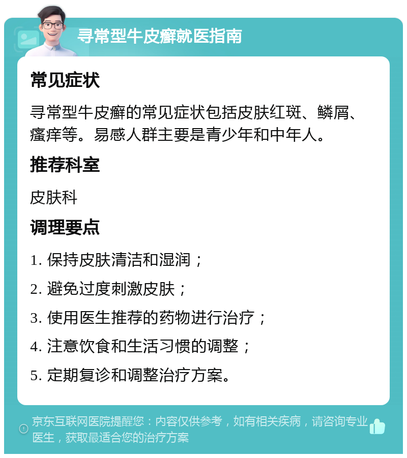 寻常型牛皮癣就医指南 常见症状 寻常型牛皮癣的常见症状包括皮肤红斑、鳞屑、瘙痒等。易感人群主要是青少年和中年人。 推荐科室 皮肤科 调理要点 1. 保持皮肤清洁和湿润； 2. 避免过度刺激皮肤； 3. 使用医生推荐的药物进行治疗； 4. 注意饮食和生活习惯的调整； 5. 定期复诊和调整治疗方案。