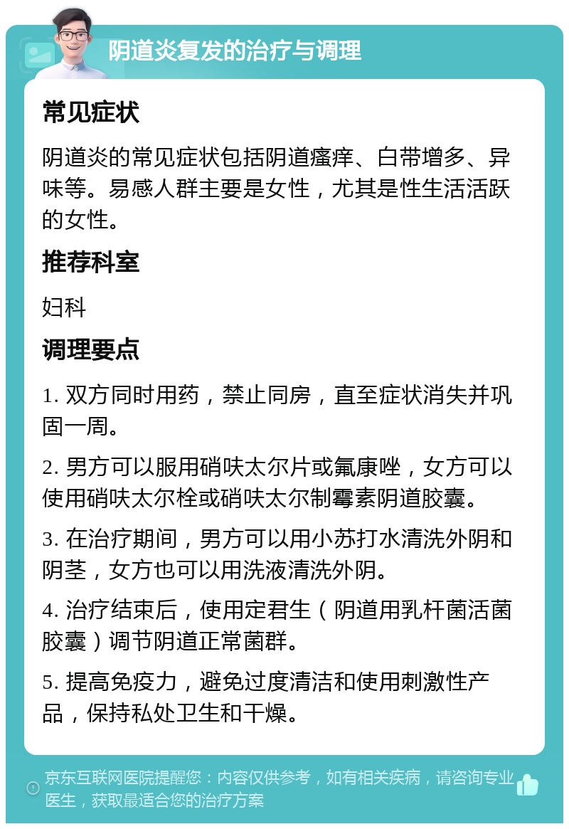 阴道炎复发的治疗与调理 常见症状 阴道炎的常见症状包括阴道瘙痒、白带增多、异味等。易感人群主要是女性，尤其是性生活活跃的女性。 推荐科室 妇科 调理要点 1. 双方同时用药，禁止同房，直至症状消失并巩固一周。 2. 男方可以服用硝呋太尔片或氟康唑，女方可以使用硝呋太尔栓或硝呋太尔制霉素阴道胶囊。 3. 在治疗期间，男方可以用小苏打水清洗外阴和阴茎，女方也可以用洗液清洗外阴。 4. 治疗结束后，使用定君生（阴道用乳杆菌活菌胶囊）调节阴道正常菌群。 5. 提高免疫力，避免过度清洁和使用刺激性产品，保持私处卫生和干燥。