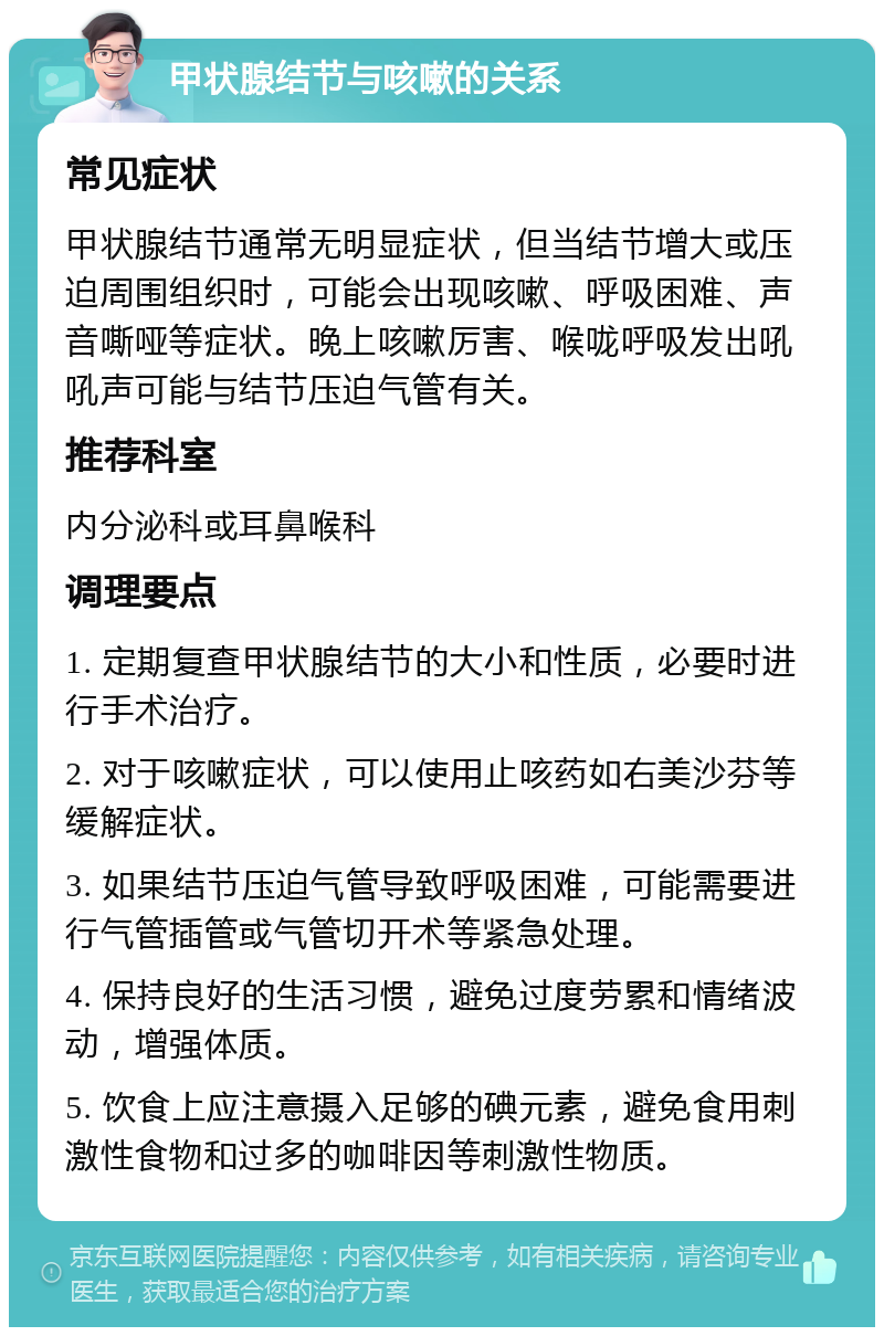 甲状腺结节与咳嗽的关系 常见症状 甲状腺结节通常无明显症状，但当结节增大或压迫周围组织时，可能会出现咳嗽、呼吸困难、声音嘶哑等症状。晚上咳嗽厉害、喉咙呼吸发出吼吼声可能与结节压迫气管有关。 推荐科室 内分泌科或耳鼻喉科 调理要点 1. 定期复查甲状腺结节的大小和性质，必要时进行手术治疗。 2. 对于咳嗽症状，可以使用止咳药如右美沙芬等缓解症状。 3. 如果结节压迫气管导致呼吸困难，可能需要进行气管插管或气管切开术等紧急处理。 4. 保持良好的生活习惯，避免过度劳累和情绪波动，增强体质。 5. 饮食上应注意摄入足够的碘元素，避免食用刺激性食物和过多的咖啡因等刺激性物质。