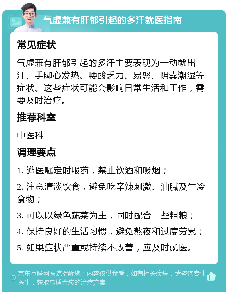 气虚兼有肝郁引起的多汗就医指南 常见症状 气虚兼有肝郁引起的多汗主要表现为一动就出汗、手脚心发热、腰酸乏力、易怒、阴囊潮湿等症状。这些症状可能会影响日常生活和工作，需要及时治疗。 推荐科室 中医科 调理要点 1. 遵医嘱定时服药，禁止饮酒和吸烟； 2. 注意清淡饮食，避免吃辛辣刺激、油腻及生冷食物； 3. 可以以绿色蔬菜为主，同时配合一些粗粮； 4. 保持良好的生活习惯，避免熬夜和过度劳累； 5. 如果症状严重或持续不改善，应及时就医。