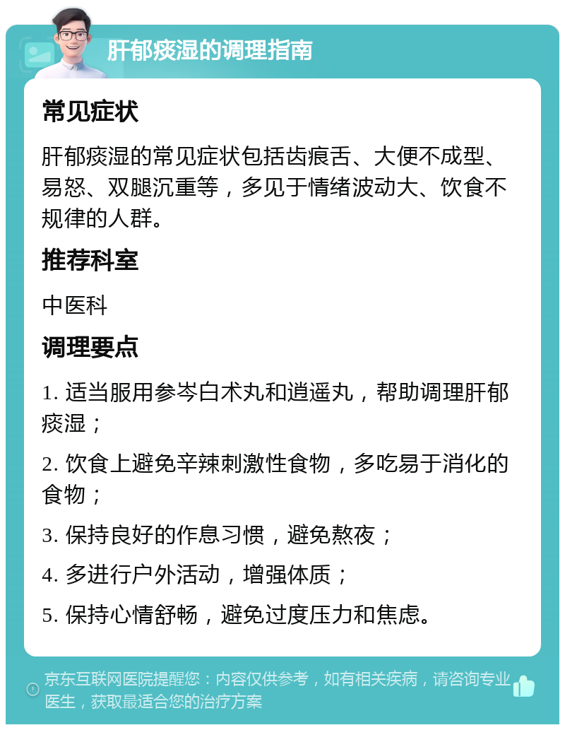 肝郁痰湿的调理指南 常见症状 肝郁痰湿的常见症状包括齿痕舌、大便不成型、易怒、双腿沉重等，多见于情绪波动大、饮食不规律的人群。 推荐科室 中医科 调理要点 1. 适当服用参岑白术丸和逍遥丸，帮助调理肝郁痰湿； 2. 饮食上避免辛辣刺激性食物，多吃易于消化的食物； 3. 保持良好的作息习惯，避免熬夜； 4. 多进行户外活动，增强体质； 5. 保持心情舒畅，避免过度压力和焦虑。