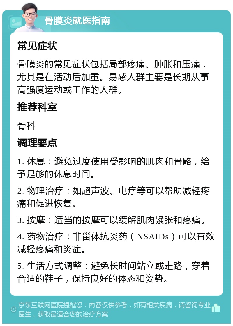 骨膜炎就医指南 常见症状 骨膜炎的常见症状包括局部疼痛、肿胀和压痛，尤其是在活动后加重。易感人群主要是长期从事高强度运动或工作的人群。 推荐科室 骨科 调理要点 1. 休息：避免过度使用受影响的肌肉和骨骼，给予足够的休息时间。 2. 物理治疗：如超声波、电疗等可以帮助减轻疼痛和促进恢复。 3. 按摩：适当的按摩可以缓解肌肉紧张和疼痛。 4. 药物治疗：非甾体抗炎药（NSAIDs）可以有效减轻疼痛和炎症。 5. 生活方式调整：避免长时间站立或走路，穿着合适的鞋子，保持良好的体态和姿势。