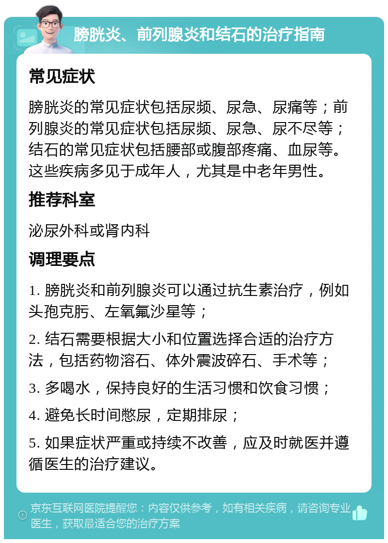 膀胱炎、前列腺炎和结石的治疗指南 常见症状 膀胱炎的常见症状包括尿频、尿急、尿痛等；前列腺炎的常见症状包括尿频、尿急、尿不尽等；结石的常见症状包括腰部或腹部疼痛、血尿等。这些疾病多见于成年人，尤其是中老年男性。 推荐科室 泌尿外科或肾内科 调理要点 1. 膀胱炎和前列腺炎可以通过抗生素治疗，例如头孢克肟、左氧氟沙星等； 2. 结石需要根据大小和位置选择合适的治疗方法，包括药物溶石、体外震波碎石、手术等； 3. 多喝水，保持良好的生活习惯和饮食习惯； 4. 避免长时间憋尿，定期排尿； 5. 如果症状严重或持续不改善，应及时就医并遵循医生的治疗建议。