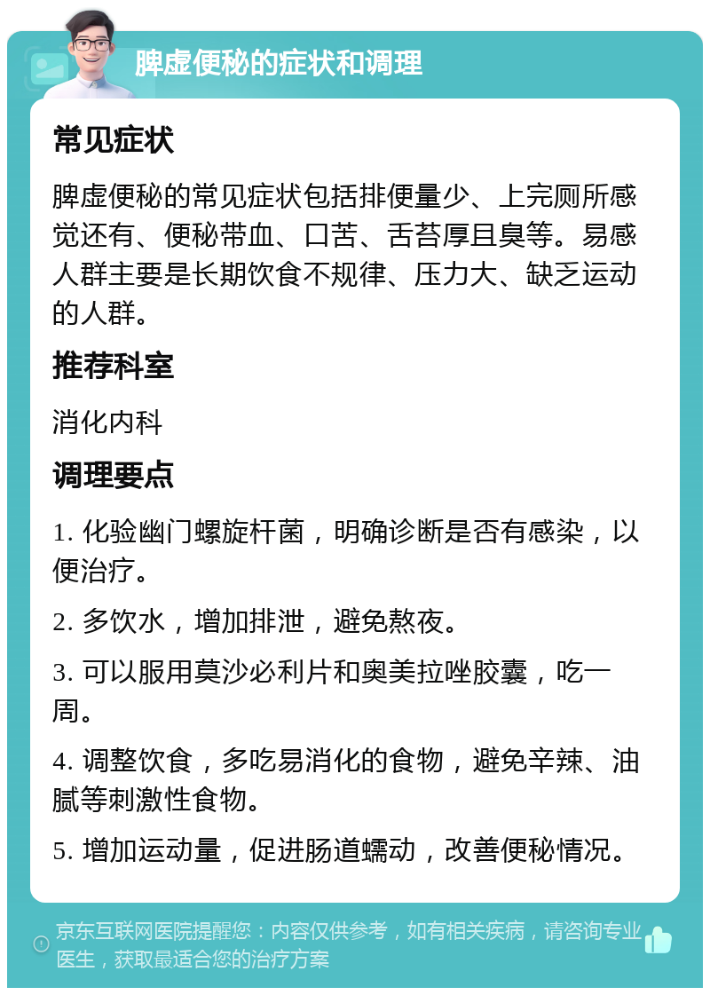 脾虚便秘的症状和调理 常见症状 脾虚便秘的常见症状包括排便量少、上完厕所感觉还有、便秘带血、口苦、舌苔厚且臭等。易感人群主要是长期饮食不规律、压力大、缺乏运动的人群。 推荐科室 消化内科 调理要点 1. 化验幽门螺旋杆菌，明确诊断是否有感染，以便治疗。 2. 多饮水，增加排泄，避免熬夜。 3. 可以服用莫沙必利片和奥美拉唑胶囊，吃一周。 4. 调整饮食，多吃易消化的食物，避免辛辣、油腻等刺激性食物。 5. 增加运动量，促进肠道蠕动，改善便秘情况。