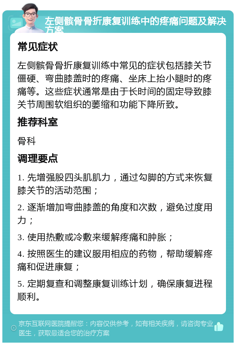 左侧髌骨骨折康复训练中的疼痛问题及解决方案 常见症状 左侧髌骨骨折康复训练中常见的症状包括膝关节僵硬、弯曲膝盖时的疼痛、坐床上抬小腿时的疼痛等。这些症状通常是由于长时间的固定导致膝关节周围软组织的萎缩和功能下降所致。 推荐科室 骨科 调理要点 1. 先增强股四头肌肌力，通过勾脚的方式来恢复膝关节的活动范围； 2. 逐渐增加弯曲膝盖的角度和次数，避免过度用力； 3. 使用热敷或冷敷来缓解疼痛和肿胀； 4. 按照医生的建议服用相应的药物，帮助缓解疼痛和促进康复； 5. 定期复查和调整康复训练计划，确保康复进程顺利。