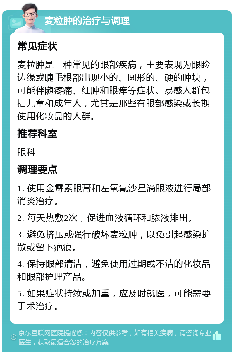 麦粒肿的治疗与调理 常见症状 麦粒肿是一种常见的眼部疾病，主要表现为眼睑边缘或睫毛根部出现小的、圆形的、硬的肿块，可能伴随疼痛、红肿和眼痒等症状。易感人群包括儿童和成年人，尤其是那些有眼部感染或长期使用化妆品的人群。 推荐科室 眼科 调理要点 1. 使用金霉素眼膏和左氧氟沙星滴眼液进行局部消炎治疗。 2. 每天热敷2次，促进血液循环和脓液排出。 3. 避免挤压或强行破坏麦粒肿，以免引起感染扩散或留下疤痕。 4. 保持眼部清洁，避免使用过期或不洁的化妆品和眼部护理产品。 5. 如果症状持续或加重，应及时就医，可能需要手术治疗。