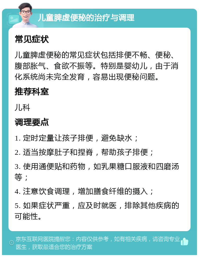 儿童脾虚便秘的治疗与调理 常见症状 儿童脾虚便秘的常见症状包括排便不畅、便秘、腹部胀气、食欲不振等。特别是婴幼儿，由于消化系统尚未完全发育，容易出现便秘问题。 推荐科室 儿科 调理要点 1. 定时定量让孩子排便，避免缺水； 2. 适当按摩肚子和捏脊，帮助孩子排便； 3. 使用通便贴和药物，如乳果糖口服液和四磨汤等； 4. 注意饮食调理，增加膳食纤维的摄入； 5. 如果症状严重，应及时就医，排除其他疾病的可能性。