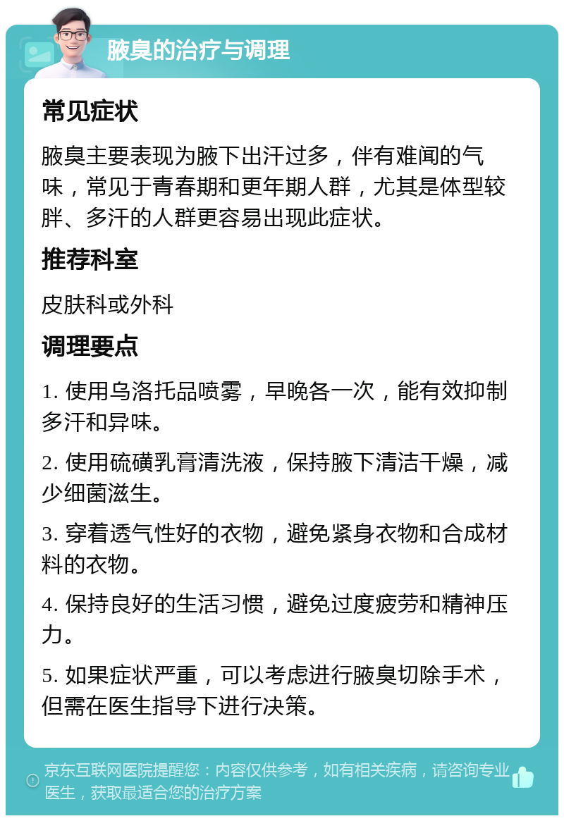 腋臭的治疗与调理 常见症状 腋臭主要表现为腋下出汗过多，伴有难闻的气味，常见于青春期和更年期人群，尤其是体型较胖、多汗的人群更容易出现此症状。 推荐科室 皮肤科或外科 调理要点 1. 使用乌洛托品喷雾，早晚各一次，能有效抑制多汗和异味。 2. 使用硫磺乳膏清洗液，保持腋下清洁干燥，减少细菌滋生。 3. 穿着透气性好的衣物，避免紧身衣物和合成材料的衣物。 4. 保持良好的生活习惯，避免过度疲劳和精神压力。 5. 如果症状严重，可以考虑进行腋臭切除手术，但需在医生指导下进行决策。