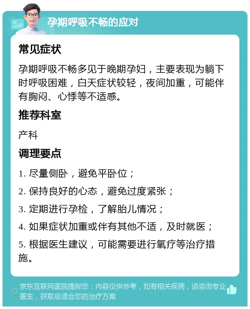 孕期呼吸不畅的应对 常见症状 孕期呼吸不畅多见于晚期孕妇，主要表现为躺下时呼吸困难，白天症状较轻，夜间加重，可能伴有胸闷、心悸等不适感。 推荐科室 产科 调理要点 1. 尽量侧卧，避免平卧位； 2. 保持良好的心态，避免过度紧张； 3. 定期进行孕检，了解胎儿情况； 4. 如果症状加重或伴有其他不适，及时就医； 5. 根据医生建议，可能需要进行氧疗等治疗措施。