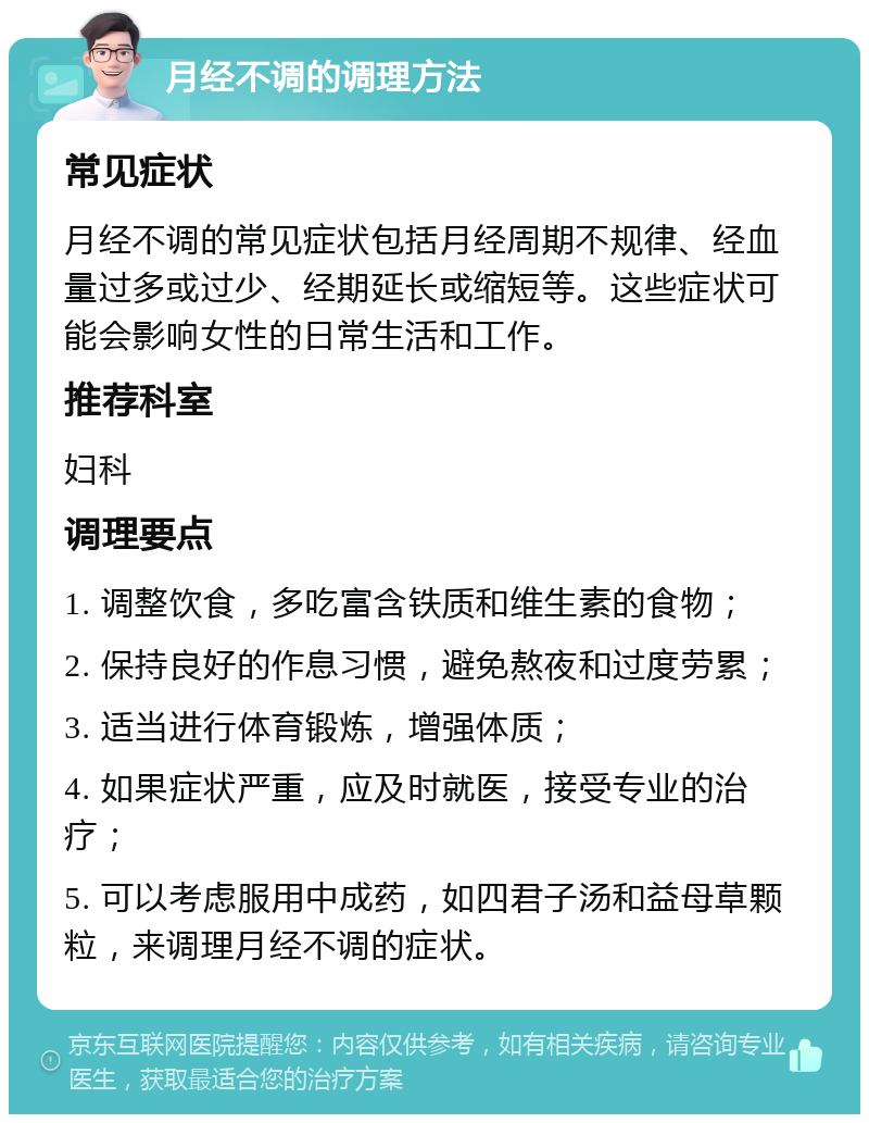 月经不调的调理方法 常见症状 月经不调的常见症状包括月经周期不规律、经血量过多或过少、经期延长或缩短等。这些症状可能会影响女性的日常生活和工作。 推荐科室 妇科 调理要点 1. 调整饮食，多吃富含铁质和维生素的食物； 2. 保持良好的作息习惯，避免熬夜和过度劳累； 3. 适当进行体育锻炼，增强体质； 4. 如果症状严重，应及时就医，接受专业的治疗； 5. 可以考虑服用中成药，如四君子汤和益母草颗粒，来调理月经不调的症状。