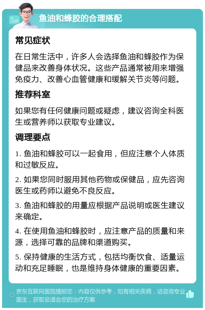 鱼油和蜂胶的合理搭配 常见症状 在日常生活中，许多人会选择鱼油和蜂胶作为保健品来改善身体状况。这些产品通常被用来增强免疫力、改善心血管健康和缓解关节炎等问题。 推荐科室 如果您有任何健康问题或疑虑，建议咨询全科医生或营养师以获取专业建议。 调理要点 1. 鱼油和蜂胶可以一起食用，但应注意个人体质和过敏反应。 2. 如果您同时服用其他药物或保健品，应先咨询医生或药师以避免不良反应。 3. 鱼油和蜂胶的用量应根据产品说明或医生建议来确定。 4. 在使用鱼油和蜂胶时，应注意产品的质量和来源，选择可靠的品牌和渠道购买。 5. 保持健康的生活方式，包括均衡饮食、适量运动和充足睡眠，也是维持身体健康的重要因素。