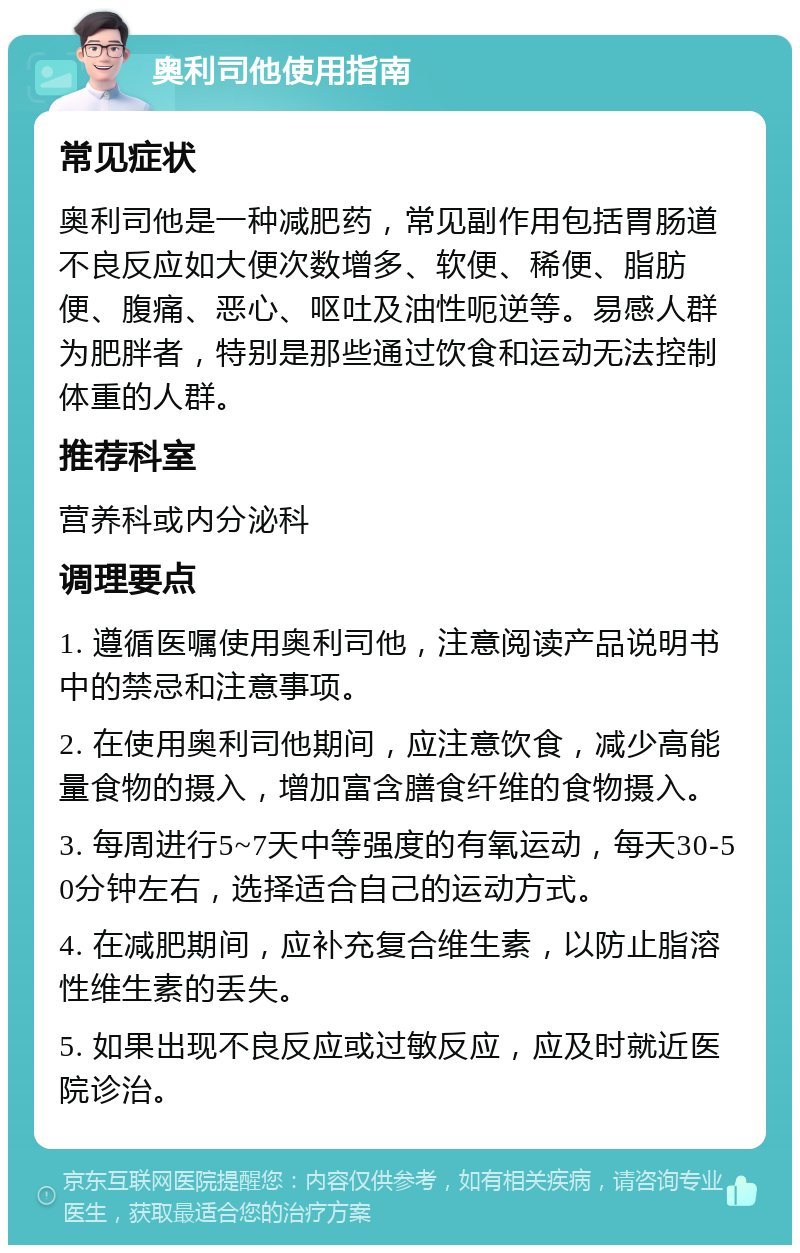 奥利司他使用指南 常见症状 奥利司他是一种减肥药，常见副作用包括胃肠道不良反应如大便次数增多、软便、稀便、脂肪便、腹痛、恶心、呕吐及油性呃逆等。易感人群为肥胖者，特别是那些通过饮食和运动无法控制体重的人群。 推荐科室 营养科或内分泌科 调理要点 1. 遵循医嘱使用奥利司他，注意阅读产品说明书中的禁忌和注意事项。 2. 在使用奥利司他期间，应注意饮食，减少高能量食物的摄入，增加富含膳食纤维的食物摄入。 3. 每周进行5~7天中等强度的有氧运动，每天30-50分钟左右，选择适合自己的运动方式。 4. 在减肥期间，应补充复合维生素，以防止脂溶性维生素的丢失。 5. 如果出现不良反应或过敏反应，应及时就近医院诊治。