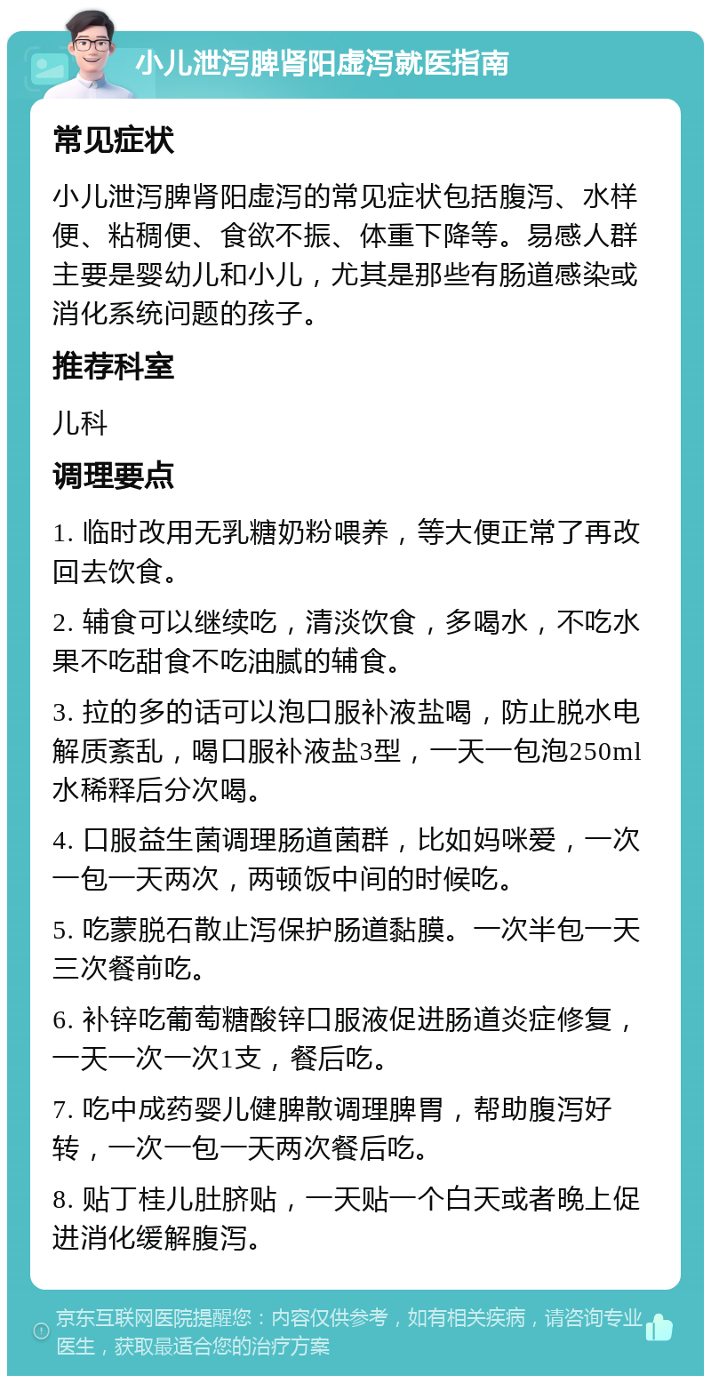 小儿泄泻脾肾阳虚泻就医指南 常见症状 小儿泄泻脾肾阳虚泻的常见症状包括腹泻、水样便、粘稠便、食欲不振、体重下降等。易感人群主要是婴幼儿和小儿，尤其是那些有肠道感染或消化系统问题的孩子。 推荐科室 儿科 调理要点 1. 临时改用无乳糖奶粉喂养，等大便正常了再改回去饮食。 2. 辅食可以继续吃，清淡饮食，多喝水，不吃水果不吃甜食不吃油腻的辅食。 3. 拉的多的话可以泡口服补液盐喝，防止脱水电解质紊乱，喝口服补液盐3型，一天一包泡250ml水稀释后分次喝。 4. 口服益生菌调理肠道菌群，比如妈咪爱，一次一包一天两次，两顿饭中间的时候吃。 5. 吃蒙脱石散止泻保护肠道黏膜。一次半包一天三次餐前吃。 6. 补锌吃葡萄糖酸锌口服液促进肠道炎症修复，一天一次一次1支，餐后吃。 7. 吃中成药婴儿健脾散调理脾胃，帮助腹泻好转，一次一包一天两次餐后吃。 8. 贴丁桂儿肚脐贴，一天贴一个白天或者晚上促进消化缓解腹泻。