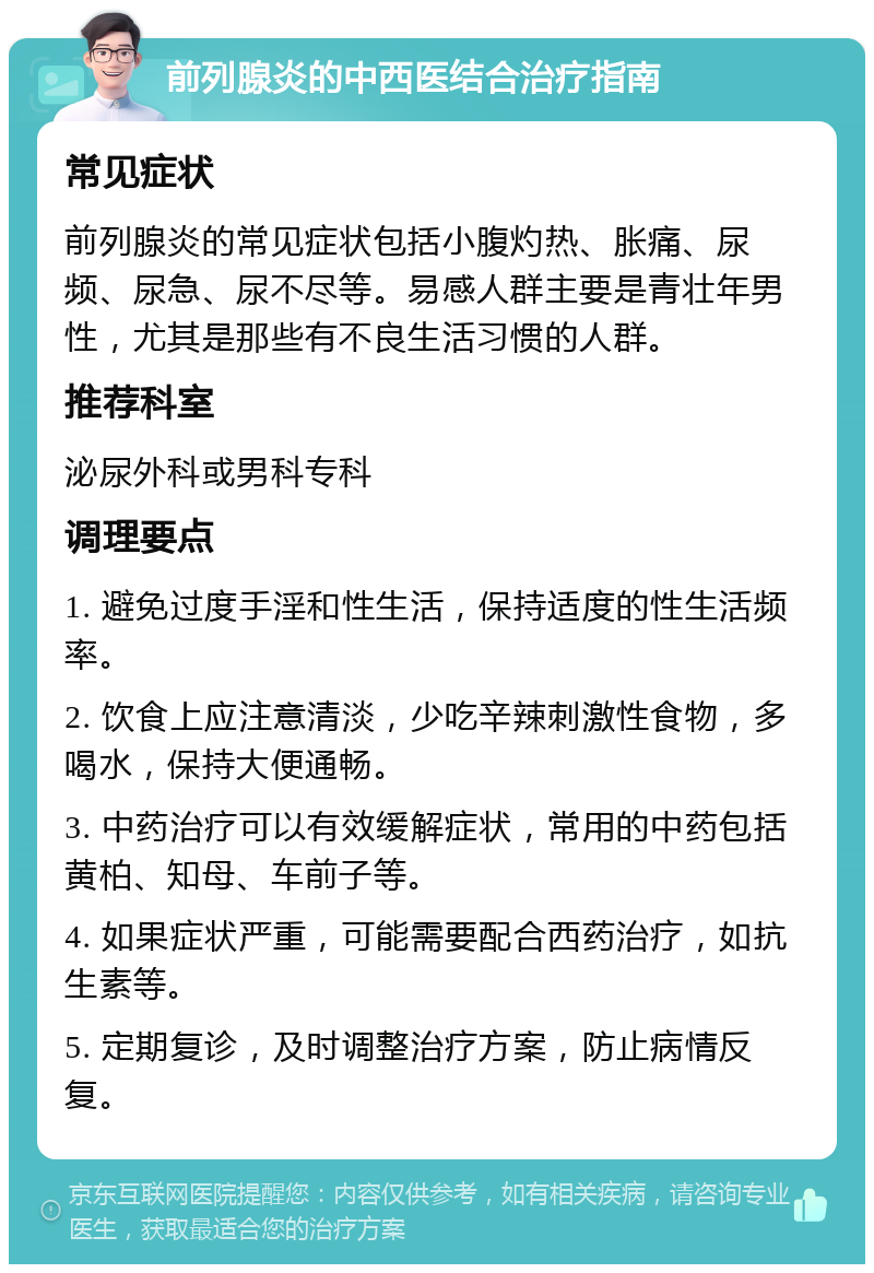 前列腺炎的中西医结合治疗指南 常见症状 前列腺炎的常见症状包括小腹灼热、胀痛、尿频、尿急、尿不尽等。易感人群主要是青壮年男性，尤其是那些有不良生活习惯的人群。 推荐科室 泌尿外科或男科专科 调理要点 1. 避免过度手淫和性生活，保持适度的性生活频率。 2. 饮食上应注意清淡，少吃辛辣刺激性食物，多喝水，保持大便通畅。 3. 中药治疗可以有效缓解症状，常用的中药包括黄柏、知母、车前子等。 4. 如果症状严重，可能需要配合西药治疗，如抗生素等。 5. 定期复诊，及时调整治疗方案，防止病情反复。