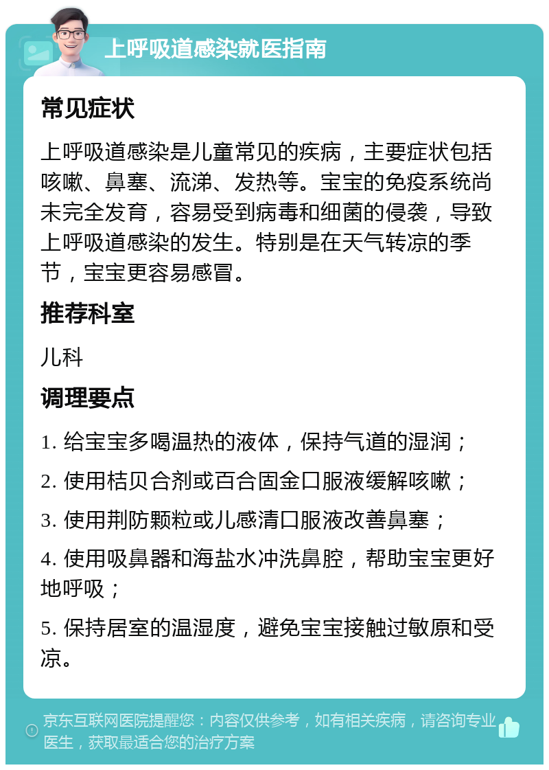 上呼吸道感染就医指南 常见症状 上呼吸道感染是儿童常见的疾病，主要症状包括咳嗽、鼻塞、流涕、发热等。宝宝的免疫系统尚未完全发育，容易受到病毒和细菌的侵袭，导致上呼吸道感染的发生。特别是在天气转凉的季节，宝宝更容易感冒。 推荐科室 儿科 调理要点 1. 给宝宝多喝温热的液体，保持气道的湿润； 2. 使用桔贝合剂或百合固金口服液缓解咳嗽； 3. 使用荆防颗粒或儿感清口服液改善鼻塞； 4. 使用吸鼻器和海盐水冲洗鼻腔，帮助宝宝更好地呼吸； 5. 保持居室的温湿度，避免宝宝接触过敏原和受凉。