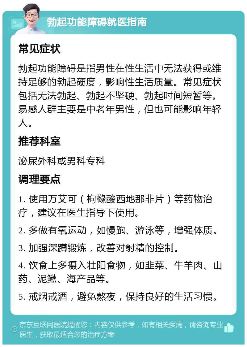 勃起功能障碍就医指南 常见症状 勃起功能障碍是指男性在性生活中无法获得或维持足够的勃起硬度，影响性生活质量。常见症状包括无法勃起、勃起不坚硬、勃起时间短暂等。易感人群主要是中老年男性，但也可能影响年轻人。 推荐科室 泌尿外科或男科专科 调理要点 1. 使用万艾可（枸橼酸西地那非片）等药物治疗，建议在医生指导下使用。 2. 多做有氧运动，如慢跑、游泳等，增强体质。 3. 加强深蹲锻炼，改善对射精的控制。 4. 饮食上多摄入壮阳食物，如韭菜、牛羊肉、山药、泥鳅、海产品等。 5. 戒烟戒酒，避免熬夜，保持良好的生活习惯。