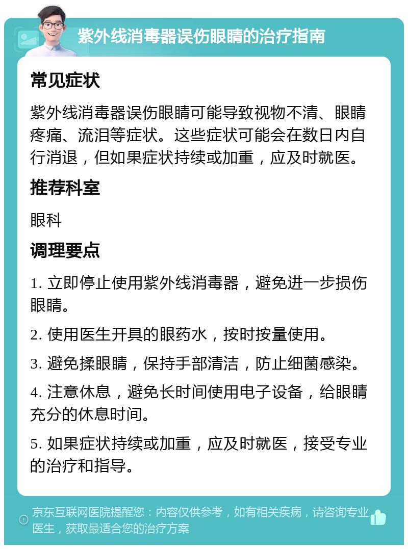 紫外线消毒器误伤眼睛的治疗指南 常见症状 紫外线消毒器误伤眼睛可能导致视物不清、眼睛疼痛、流泪等症状。这些症状可能会在数日内自行消退，但如果症状持续或加重，应及时就医。 推荐科室 眼科 调理要点 1. 立即停止使用紫外线消毒器，避免进一步损伤眼睛。 2. 使用医生开具的眼药水，按时按量使用。 3. 避免揉眼睛，保持手部清洁，防止细菌感染。 4. 注意休息，避免长时间使用电子设备，给眼睛充分的休息时间。 5. 如果症状持续或加重，应及时就医，接受专业的治疗和指导。