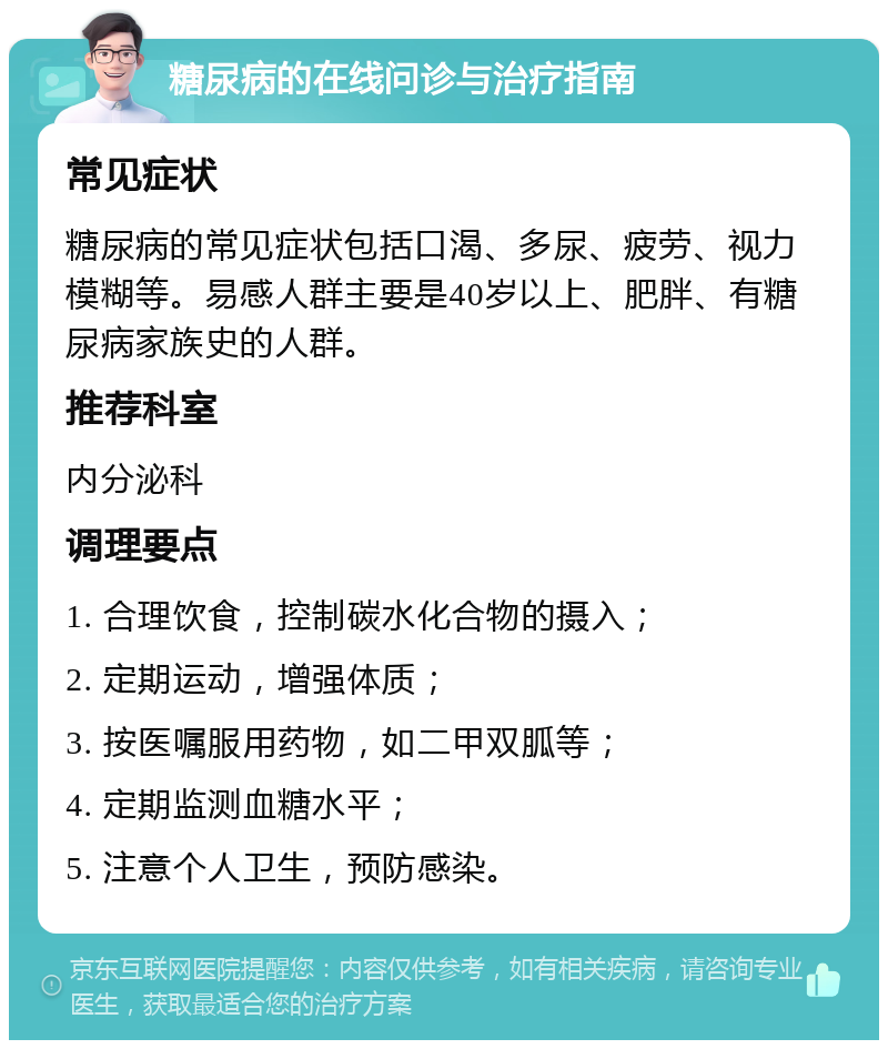 糖尿病的在线问诊与治疗指南 常见症状 糖尿病的常见症状包括口渴、多尿、疲劳、视力模糊等。易感人群主要是40岁以上、肥胖、有糖尿病家族史的人群。 推荐科室 内分泌科 调理要点 1. 合理饮食，控制碳水化合物的摄入； 2. 定期运动，增强体质； 3. 按医嘱服用药物，如二甲双胍等； 4. 定期监测血糖水平； 5. 注意个人卫生，预防感染。