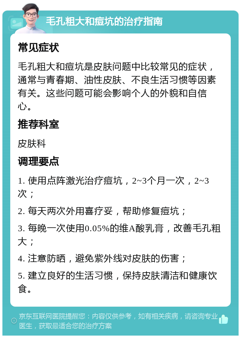 毛孔粗大和痘坑的治疗指南 常见症状 毛孔粗大和痘坑是皮肤问题中比较常见的症状，通常与青春期、油性皮肤、不良生活习惯等因素有关。这些问题可能会影响个人的外貌和自信心。 推荐科室 皮肤科 调理要点 1. 使用点阵激光治疗痘坑，2~3个月一次，2~3次； 2. 每天两次外用喜疗妥，帮助修复痘坑； 3. 每晚一次使用0.05%的维A酸乳膏，改善毛孔粗大； 4. 注意防晒，避免紫外线对皮肤的伤害； 5. 建立良好的生活习惯，保持皮肤清洁和健康饮食。