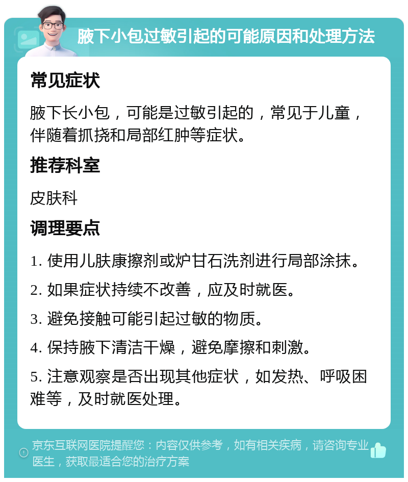 腋下小包过敏引起的可能原因和处理方法 常见症状 腋下长小包，可能是过敏引起的，常见于儿童，伴随着抓挠和局部红肿等症状。 推荐科室 皮肤科 调理要点 1. 使用儿肤康擦剂或炉甘石洗剂进行局部涂抹。 2. 如果症状持续不改善，应及时就医。 3. 避免接触可能引起过敏的物质。 4. 保持腋下清洁干燥，避免摩擦和刺激。 5. 注意观察是否出现其他症状，如发热、呼吸困难等，及时就医处理。