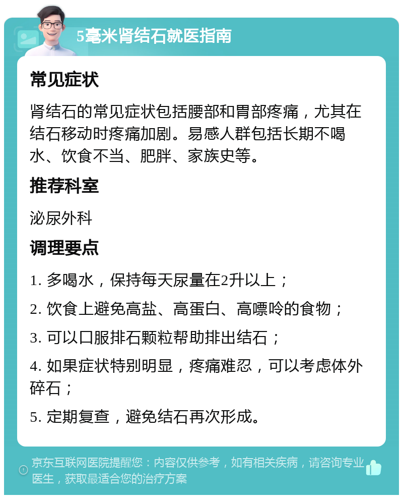 5毫米肾结石就医指南 常见症状 肾结石的常见症状包括腰部和胃部疼痛，尤其在结石移动时疼痛加剧。易感人群包括长期不喝水、饮食不当、肥胖、家族史等。 推荐科室 泌尿外科 调理要点 1. 多喝水，保持每天尿量在2升以上； 2. 饮食上避免高盐、高蛋白、高嘌呤的食物； 3. 可以口服排石颗粒帮助排出结石； 4. 如果症状特别明显，疼痛难忍，可以考虑体外碎石； 5. 定期复查，避免结石再次形成。