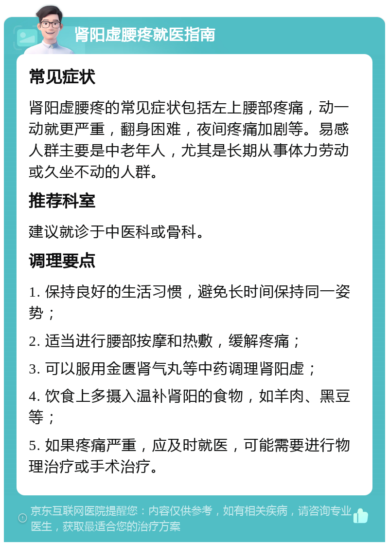 肾阳虚腰疼就医指南 常见症状 肾阳虚腰疼的常见症状包括左上腰部疼痛，动一动就更严重，翻身困难，夜间疼痛加剧等。易感人群主要是中老年人，尤其是长期从事体力劳动或久坐不动的人群。 推荐科室 建议就诊于中医科或骨科。 调理要点 1. 保持良好的生活习惯，避免长时间保持同一姿势； 2. 适当进行腰部按摩和热敷，缓解疼痛； 3. 可以服用金匮肾气丸等中药调理肾阳虚； 4. 饮食上多摄入温补肾阳的食物，如羊肉、黑豆等； 5. 如果疼痛严重，应及时就医，可能需要进行物理治疗或手术治疗。