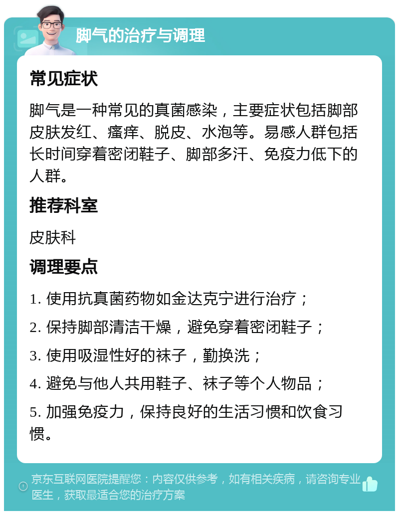 脚气的治疗与调理 常见症状 脚气是一种常见的真菌感染，主要症状包括脚部皮肤发红、瘙痒、脱皮、水泡等。易感人群包括长时间穿着密闭鞋子、脚部多汗、免疫力低下的人群。 推荐科室 皮肤科 调理要点 1. 使用抗真菌药物如金达克宁进行治疗； 2. 保持脚部清洁干燥，避免穿着密闭鞋子； 3. 使用吸湿性好的袜子，勤换洗； 4. 避免与他人共用鞋子、袜子等个人物品； 5. 加强免疫力，保持良好的生活习惯和饮食习惯。