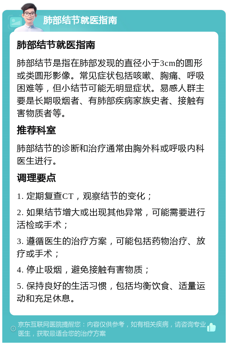 肺部结节就医指南 肺部结节就医指南 肺部结节是指在肺部发现的直径小于3cm的圆形或类圆形影像。常见症状包括咳嗽、胸痛、呼吸困难等，但小结节可能无明显症状。易感人群主要是长期吸烟者、有肺部疾病家族史者、接触有害物质者等。 推荐科室 肺部结节的诊断和治疗通常由胸外科或呼吸内科医生进行。 调理要点 1. 定期复查CT，观察结节的变化； 2. 如果结节增大或出现其他异常，可能需要进行活检或手术； 3. 遵循医生的治疗方案，可能包括药物治疗、放疗或手术； 4. 停止吸烟，避免接触有害物质； 5. 保持良好的生活习惯，包括均衡饮食、适量运动和充足休息。