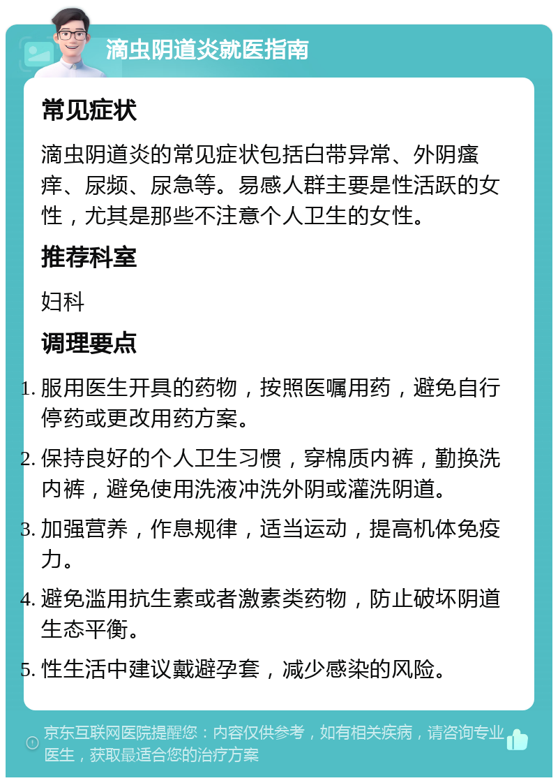 滴虫阴道炎就医指南 常见症状 滴虫阴道炎的常见症状包括白带异常、外阴瘙痒、尿频、尿急等。易感人群主要是性活跃的女性，尤其是那些不注意个人卫生的女性。 推荐科室 妇科 调理要点 服用医生开具的药物，按照医嘱用药，避免自行停药或更改用药方案。 保持良好的个人卫生习惯，穿棉质内裤，勤换洗内裤，避免使用洗液冲洗外阴或灌洗阴道。 加强营养，作息规律，适当运动，提高机体免疫力。 避免滥用抗生素或者激素类药物，防止破坏阴道生态平衡。 性生活中建议戴避孕套，减少感染的风险。