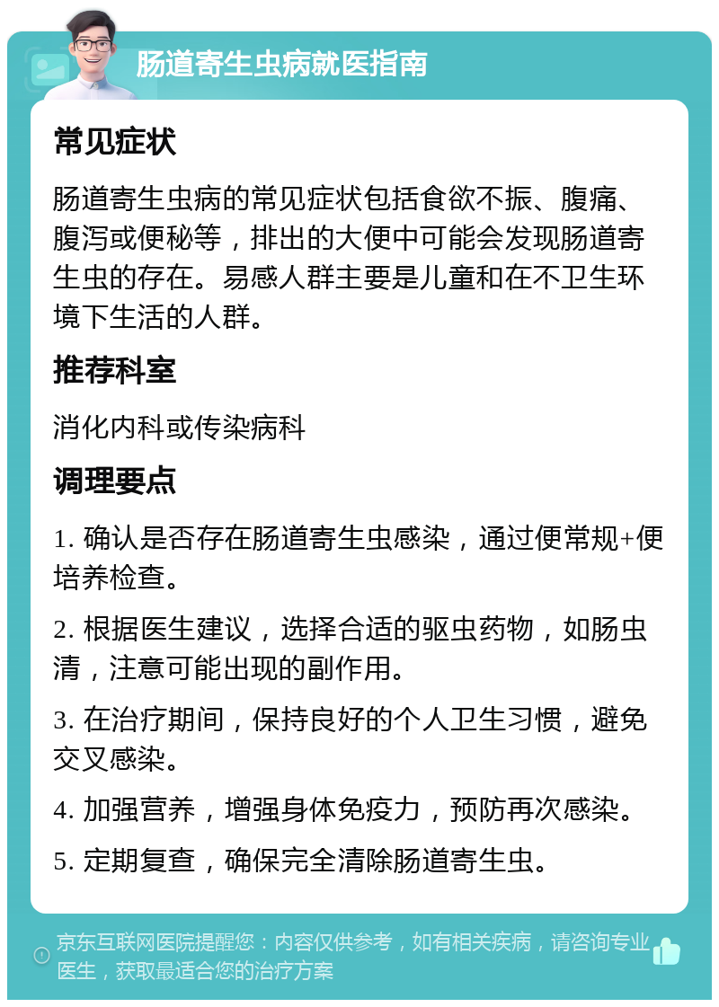 肠道寄生虫病就医指南 常见症状 肠道寄生虫病的常见症状包括食欲不振、腹痛、腹泻或便秘等，排出的大便中可能会发现肠道寄生虫的存在。易感人群主要是儿童和在不卫生环境下生活的人群。 推荐科室 消化内科或传染病科 调理要点 1. 确认是否存在肠道寄生虫感染，通过便常规+便培养检查。 2. 根据医生建议，选择合适的驱虫药物，如肠虫清，注意可能出现的副作用。 3. 在治疗期间，保持良好的个人卫生习惯，避免交叉感染。 4. 加强营养，增强身体免疫力，预防再次感染。 5. 定期复查，确保完全清除肠道寄生虫。