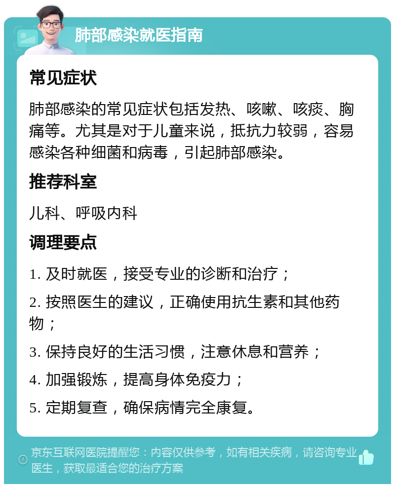 肺部感染就医指南 常见症状 肺部感染的常见症状包括发热、咳嗽、咳痰、胸痛等。尤其是对于儿童来说，抵抗力较弱，容易感染各种细菌和病毒，引起肺部感染。 推荐科室 儿科、呼吸内科 调理要点 1. 及时就医，接受专业的诊断和治疗； 2. 按照医生的建议，正确使用抗生素和其他药物； 3. 保持良好的生活习惯，注意休息和营养； 4. 加强锻炼，提高身体免疫力； 5. 定期复查，确保病情完全康复。