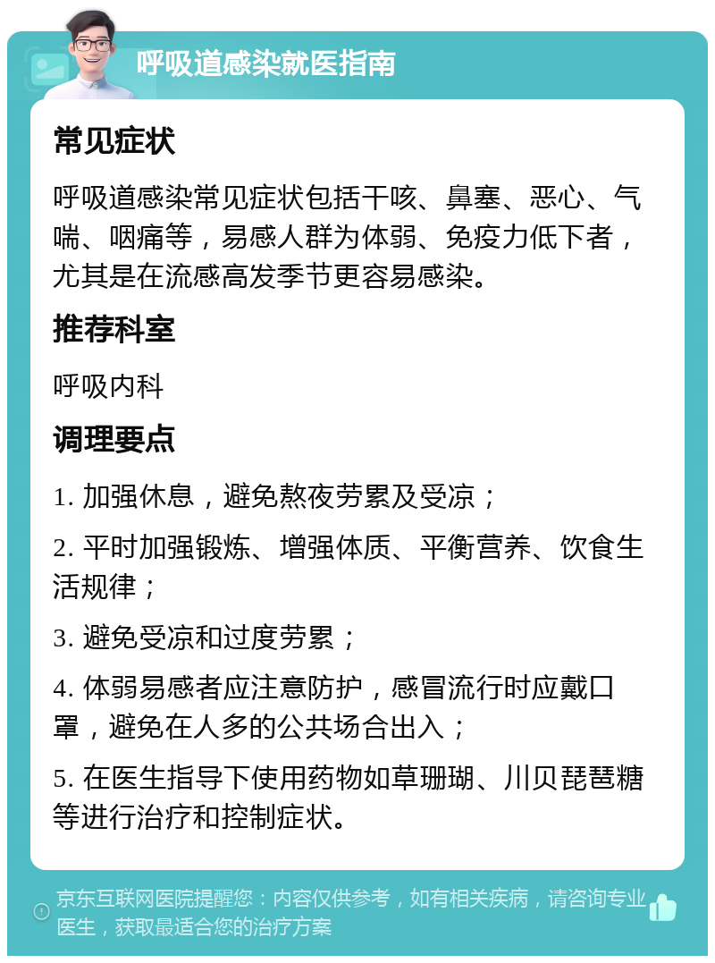 呼吸道感染就医指南 常见症状 呼吸道感染常见症状包括干咳、鼻塞、恶心、气喘、咽痛等，易感人群为体弱、免疫力低下者，尤其是在流感高发季节更容易感染。 推荐科室 呼吸内科 调理要点 1. 加强休息，避免熬夜劳累及受凉； 2. 平时加强锻炼、增强体质、平衡营养、饮食生活规律； 3. 避免受凉和过度劳累； 4. 体弱易感者应注意防护，感冒流行时应戴口罩，避免在人多的公共场合出入； 5. 在医生指导下使用药物如草珊瑚、川贝琵琶糖等进行治疗和控制症状。