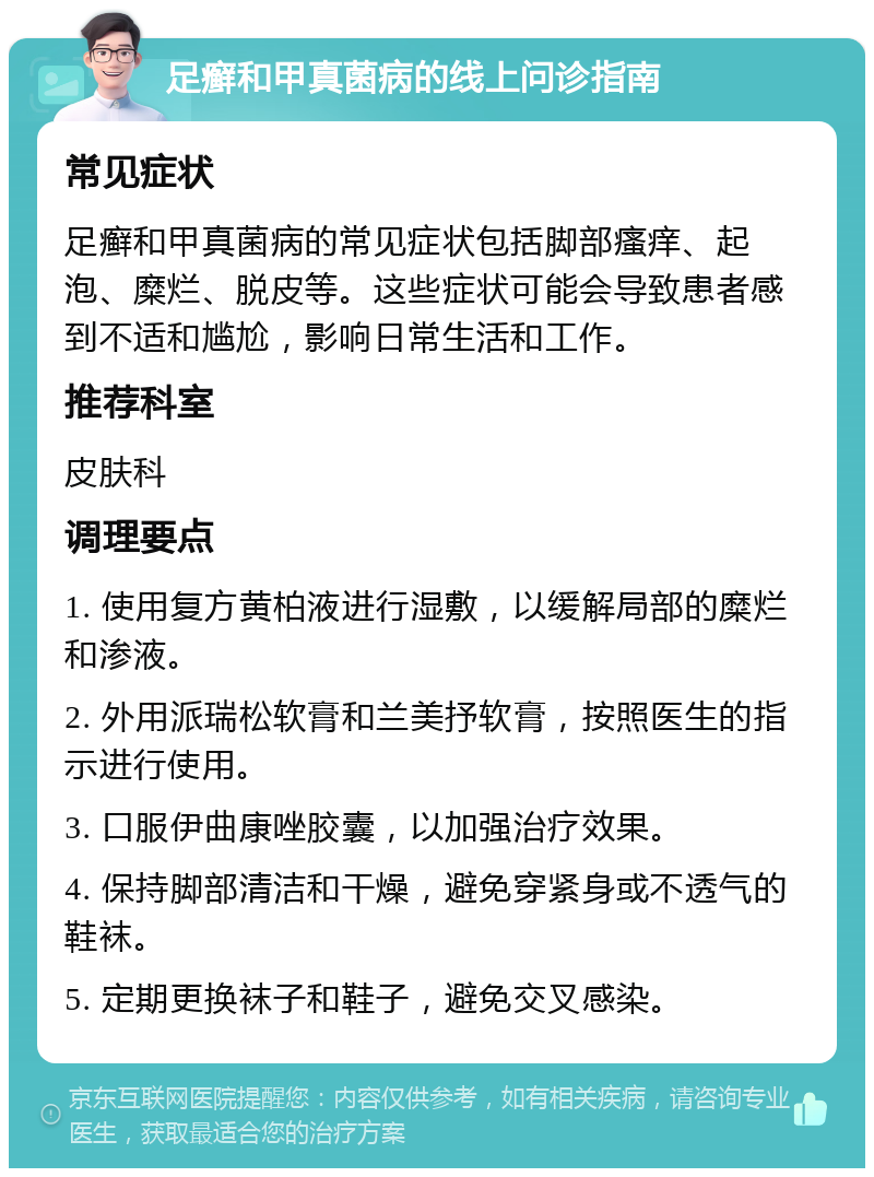 足癣和甲真菌病的线上问诊指南 常见症状 足癣和甲真菌病的常见症状包括脚部瘙痒、起泡、糜烂、脱皮等。这些症状可能会导致患者感到不适和尴尬，影响日常生活和工作。 推荐科室 皮肤科 调理要点 1. 使用复方黄柏液进行湿敷，以缓解局部的糜烂和渗液。 2. 外用派瑞松软膏和兰美抒软膏，按照医生的指示进行使用。 3. 口服伊曲康唑胶囊，以加强治疗效果。 4. 保持脚部清洁和干燥，避免穿紧身或不透气的鞋袜。 5. 定期更换袜子和鞋子，避免交叉感染。