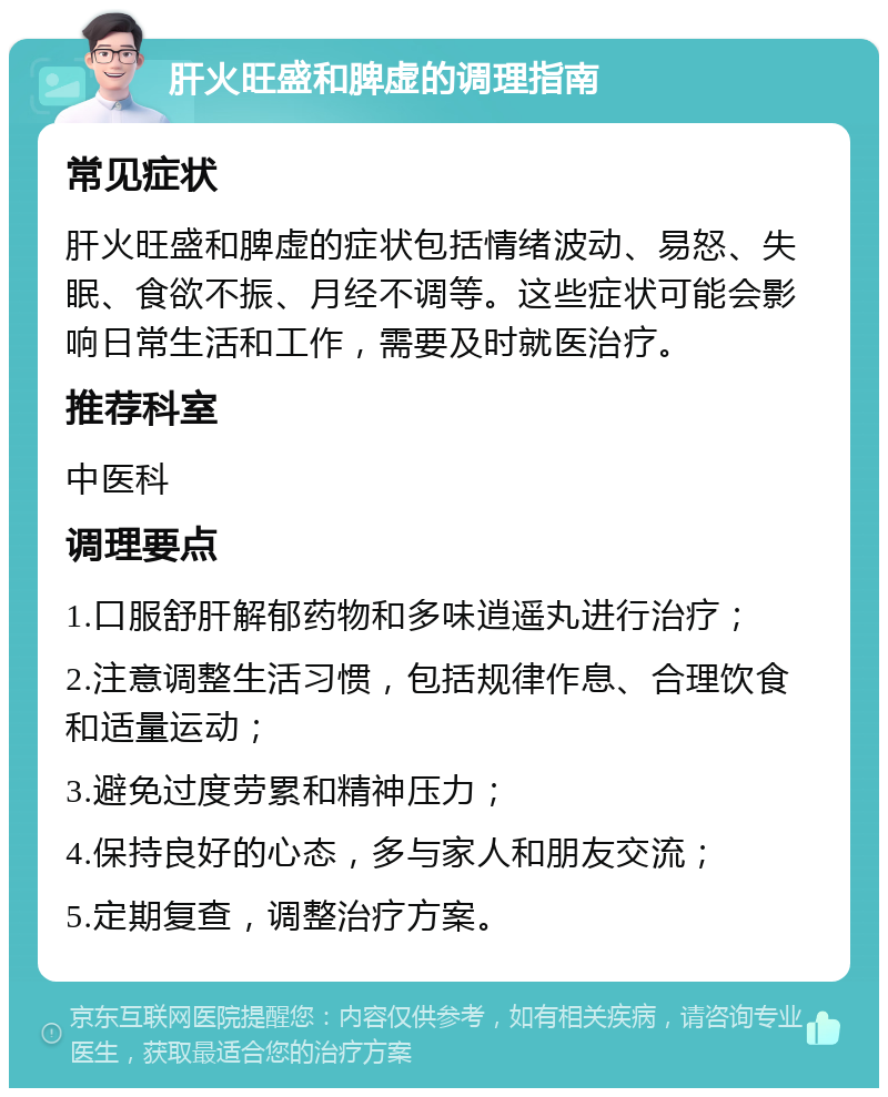 肝火旺盛和脾虚的调理指南 常见症状 肝火旺盛和脾虚的症状包括情绪波动、易怒、失眠、食欲不振、月经不调等。这些症状可能会影响日常生活和工作，需要及时就医治疗。 推荐科室 中医科 调理要点 1.口服舒肝解郁药物和多味逍遥丸进行治疗； 2.注意调整生活习惯，包括规律作息、合理饮食和适量运动； 3.避免过度劳累和精神压力； 4.保持良好的心态，多与家人和朋友交流； 5.定期复查，调整治疗方案。